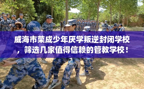 威海市荣成少年厌学叛逆封闭学校，筛选几家值得信赖的管教学校！