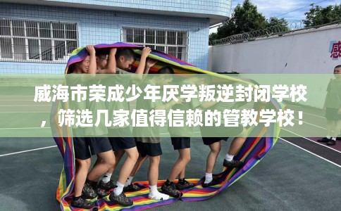 威海市荣成少年厌学叛逆封闭学校，筛选几家值得信赖的管教学校！