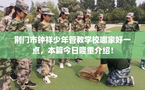 荆门市钟祥少年管教学校哪家好一点，本篇今日隆重介绍！