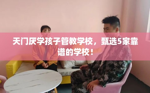 天门厌学孩子管教学校，甄选5家靠谱的学校！