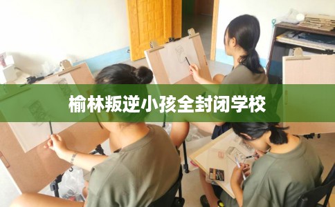 榆林叛逆小孩全封闭学校