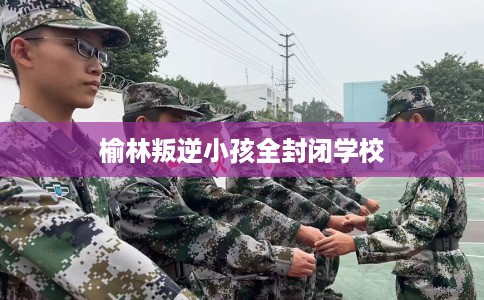 榆林叛逆小孩全封闭学校