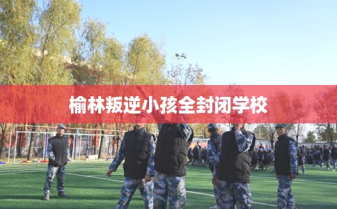 榆林叛逆小孩全封闭学校