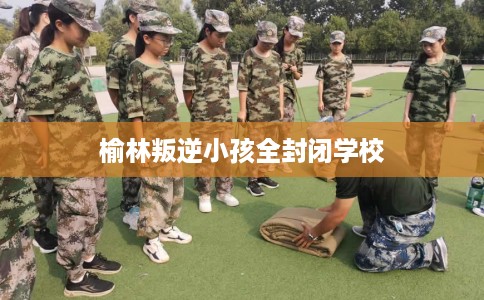 榆林叛逆小孩全封闭学校