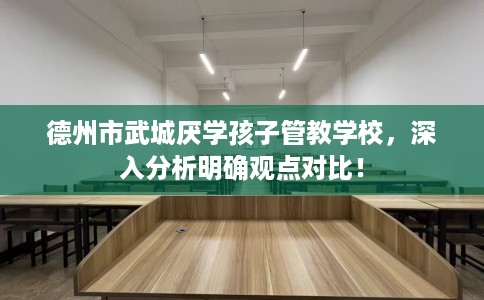德州市武城厌学孩子管教学校，深入分析明确观点对比！