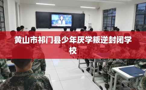 黄山市祁门县少年厌学叛逆封闭学校 黄山市祁门县少年厌学叛逆封闭学校