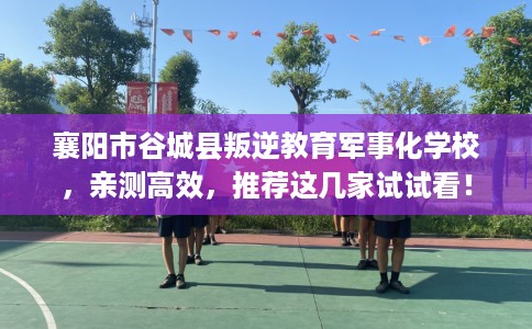 襄阳市谷城县叛逆教育军事化学校，亲测高效，推荐这几家试试看！