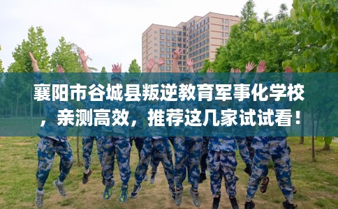 襄阳市谷城县叛逆教育军事化学校，亲测高效，推荐这几家试试看！