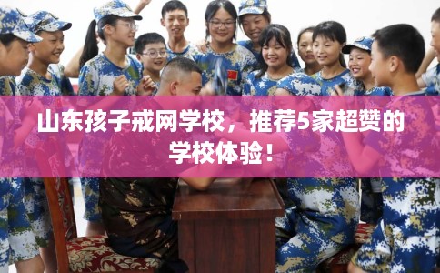 山东孩子戒网学校，推荐5家超赞的学校体验！