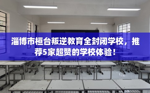 淄博市桓台叛逆教育全封闭学校，推荐5家超赞的学校体验！