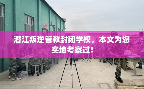 潜江叛逆管教封闭学校，本文为您实地考察过！