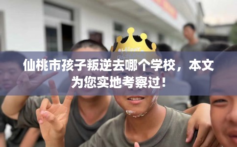 仙桃市孩子叛逆去哪个学校，本文为您实地考察过！