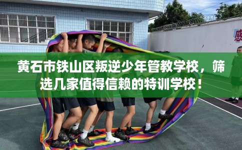 黄石市铁山区叛逆少年管教学校，筛选几家值得信赖的特训学校！