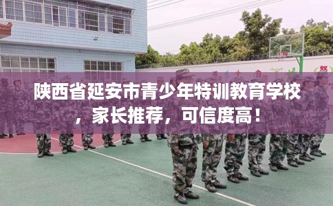 陕西省延安市青少年特训教育学校，家长推荐，可信度高！