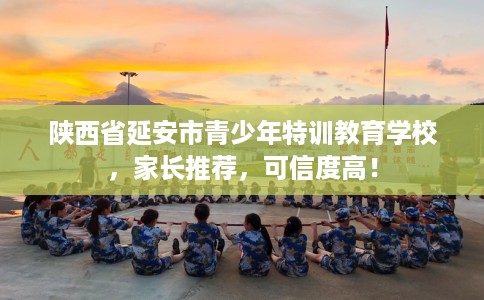 陕西省延安市青少年特训教育学校，家长推荐，可信度高！
