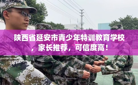 陕西省延安市青少年特训教育学校，家长推荐，可信度高！