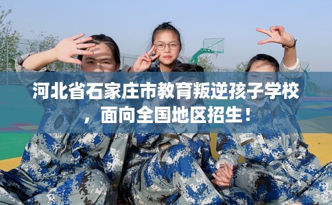 河北省石家庄市教育叛逆孩子学校，面向全国地区招生！