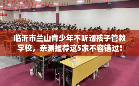 临沂市兰山青少年不听话孩子管教学校，亲测推荐这5家不容错过！