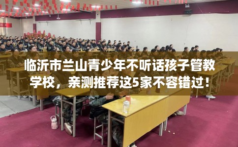 临沂市兰山青少年不听话孩子管教学校，亲测推荐这5家不容错过！