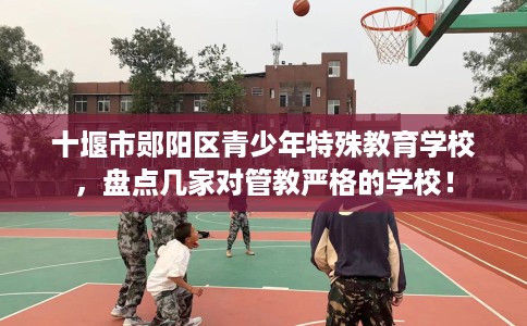 十堰市郧阳区青少年特殊教育学校，盘点几家对管教严格的学校！