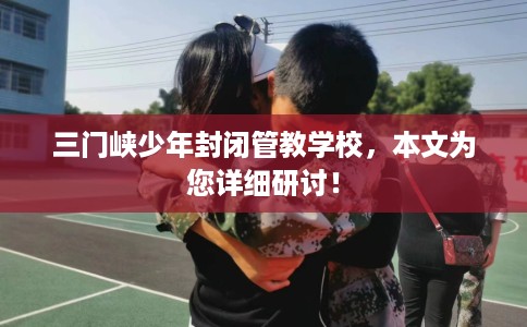 三门峡少年封闭管教学校，本文为您详细研讨！