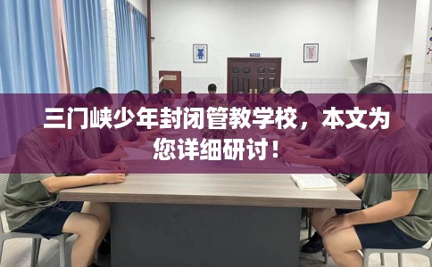 三门峡少年封闭管教学校，本文为您详细研讨！