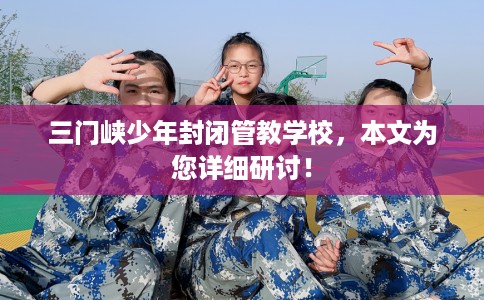 三门峡少年封闭管教学校，本文为您详细研讨！