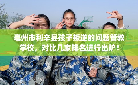 亳州市利辛县孩子叛逆的问题管教学校，对比几家排名进行出炉！