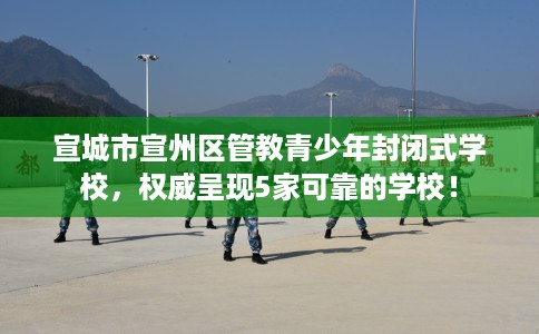 宣城市宣州区管教青少年封闭式学校，权威呈现5家可靠的学校！