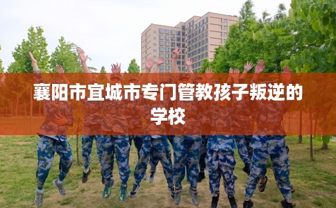 襄阳市宜城市专门管教孩子叛逆的学校