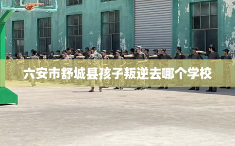六安市舒城县孩子叛逆去哪个学校