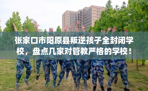张家口市阳原县叛逆孩子全封闭学校，盘点几家对管教严格的学校！