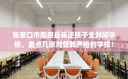 张家口市阳原县叛逆孩子全封闭学校，盘点几家对管教严格的学校！