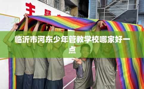 临沂市河东少年管教学校哪家好一点