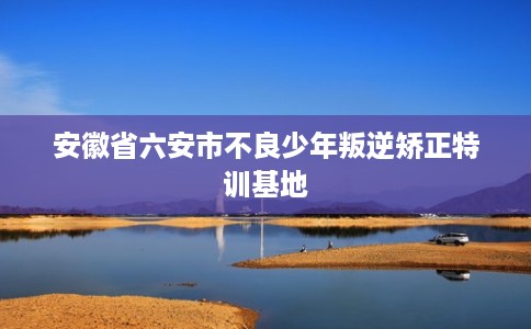 安徽省六安市不良少年叛逆矫正特训基地