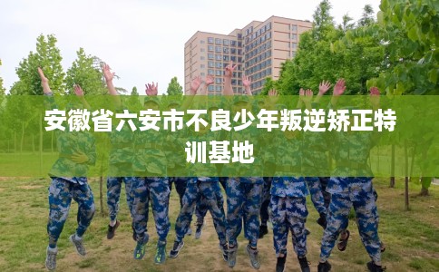 安徽省六安市不良少年叛逆矫正特训基地