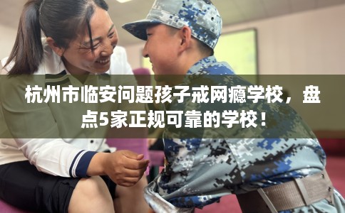 杭州市临安问题孩子戒网瘾学校，盘点5家正规可靠的学校！