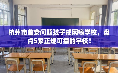 杭州市临安问题孩子戒网瘾学校，盘点5家正规可靠的学校！