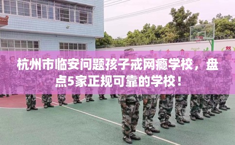 杭州市临安问题孩子戒网瘾学校，盘点5家正规可靠的学校！