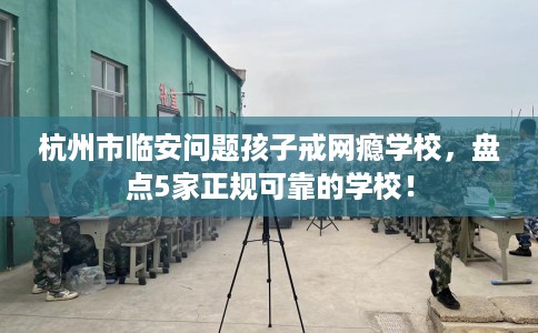 杭州市临安问题孩子戒网瘾学校，盘点5家正规可靠的学校！