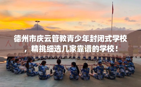 德州市庆云管教青少年封闭式学校，精挑细选几家靠谱的学校！