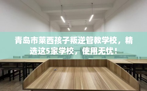 青岛市莱西孩子叛逆管教学校，精选这5家学校，使用无忧！