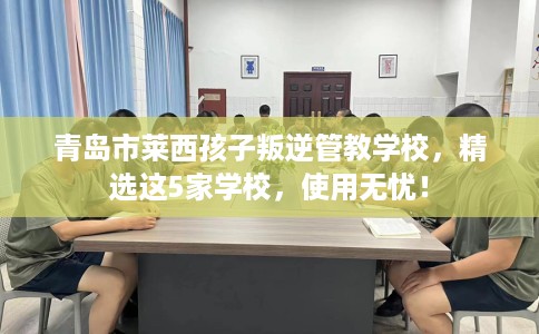 青岛市莱西孩子叛逆管教学校，精选这5家学校，使用无忧！