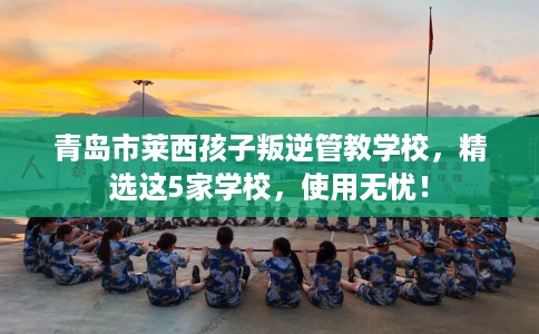 青岛市莱西孩子叛逆管教学校，精选这5家学校，使用无忧！