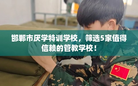 邯郸市厌学特训学校，筛选5家值得信赖的管教学校！