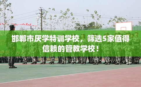 邯郸市厌学特训学校，筛选5家值得信赖的管教学校！