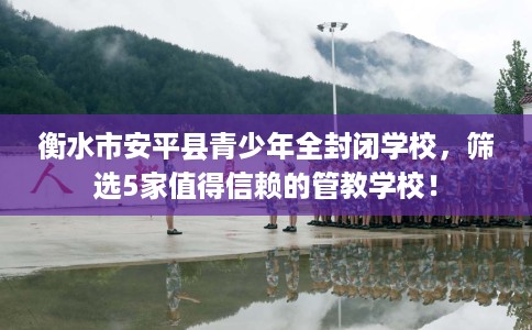衡水市安平县青少年全封闭学校，筛选5家值得信赖的管教学校！