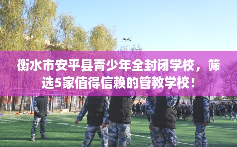 衡水市安平县青少年全封闭学校，筛选5家值得信赖的管教学校！