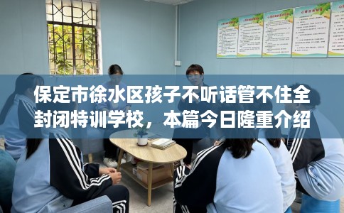 保定市徐水区孩子不听话管不住全封闭特训学校，本篇今日隆重介绍！