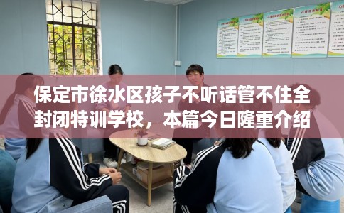 保定市徐水区孩子不听话管不住全封闭特训学校，本篇今日隆重介绍！